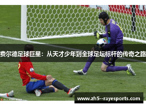 费尔德足球巨星:从天才少年到全球足坛标杆的传奇之路 费尔德足球巨星:从天才少年到全球足坛标杆的传奇之路