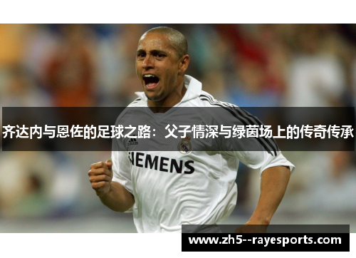 齐达内与恩佐的足球之路:父子情深与绿茵场上的传奇传承 齐达内与恩佐的足球之路:父子情深与绿茵场上的传奇传承