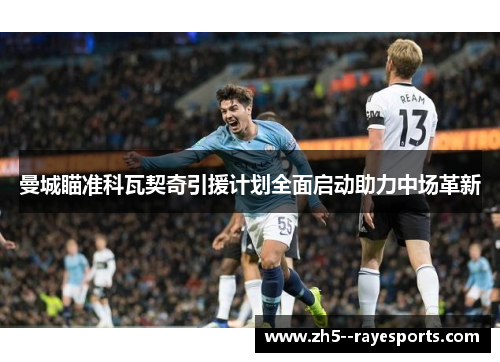曼城瞄准科瓦契奇引援计划全面启动助力中场革新 曼城瞄准科瓦契奇引援计划全面启动助力中场革新