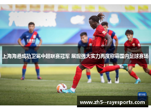 上海海港成功卫冕中超联赛冠军 展现强大实力再度称霸国内足球赛场 上海海港成功卫冕中超联赛冠军 展现强大实力再度称霸国内足球赛场